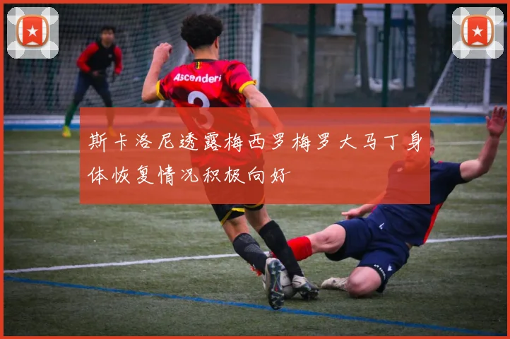 斯卡洛尼透露梅西罗梅罗大马丁身体恢复情况积极向好