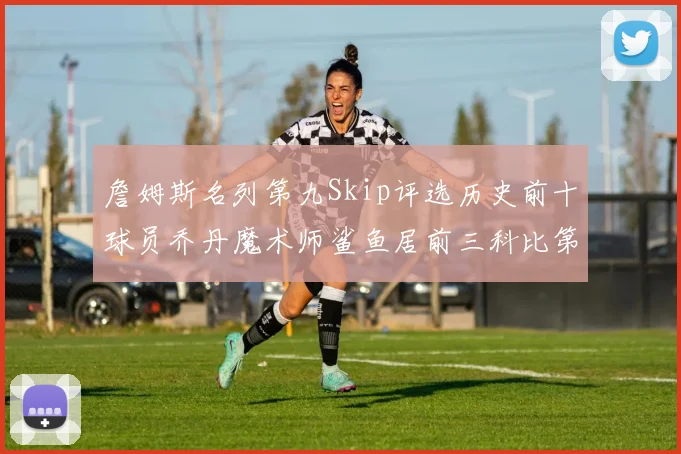 詹姆斯名列第九Skip评选历史前十球员乔丹魔术师鲨鱼居前三科比第七