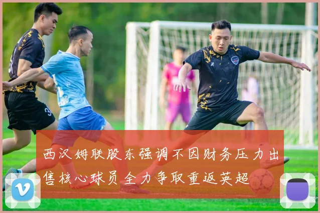 西汉姆联股东强调不因财务压力出售核心球员全力争取重返英超