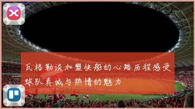 瓦格勒谈加盟快船的心路历程感受球队真诚与热情的魅力