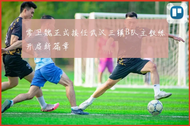 常卫魏正式接任武汉三镇B队主教练开启新篇章