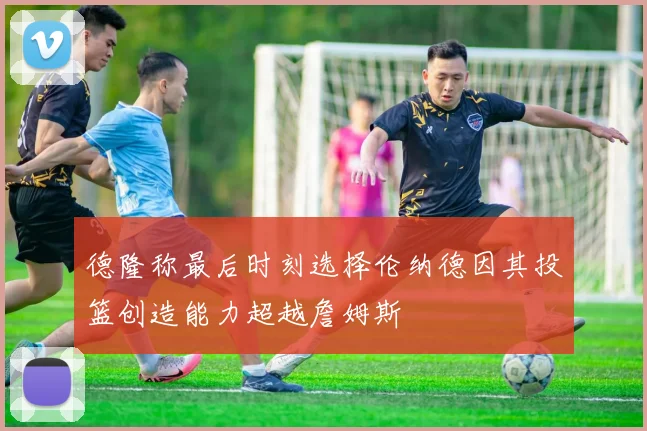 德隆称最后时刻选择伦纳德因其投篮创造能力超越詹姆斯