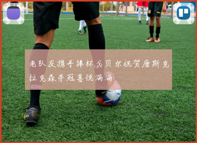 老队友携手捧杯戈贝尔祝贺唐斯克拉克森夺冠喜悦满满