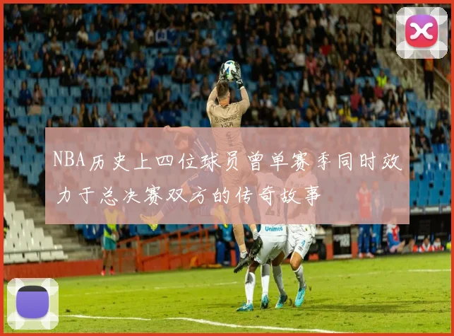 NBA历史上四位球员曾单赛季同时效力于总决赛双方的传奇故事