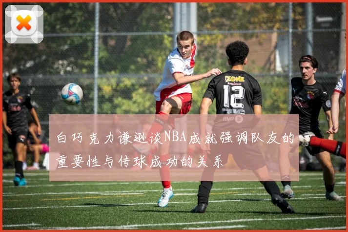 白巧克力谦逊谈NBA成就强调队友的重要性与传球成功的关系
