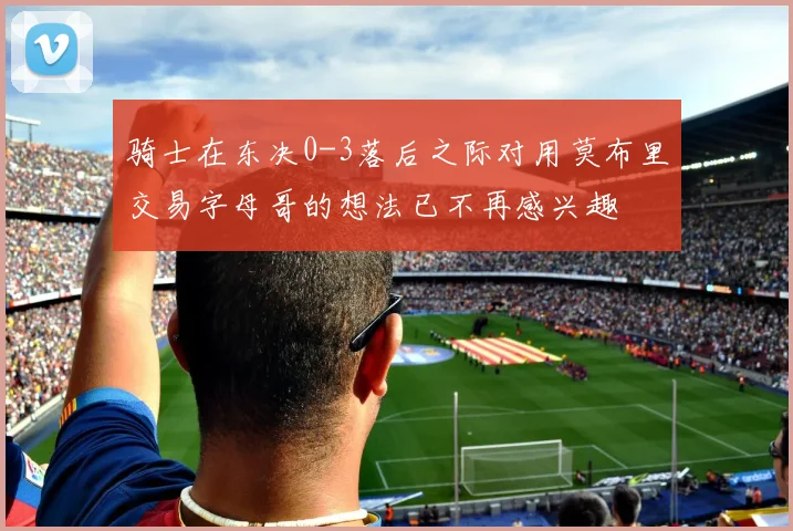 骑士在东决0-3落后之际对用莫布里交易字母哥的想法已不再感兴趣