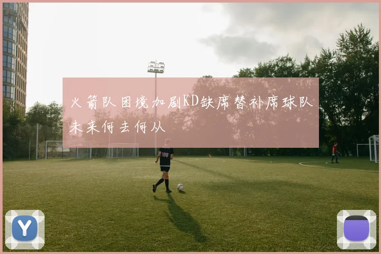 火箭队困境加剧KD缺席替补席球队未来何去何从