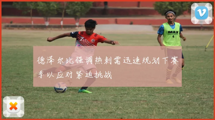 德泽尔比强调热刺需迅速规划下赛季以应对紧迫挑战