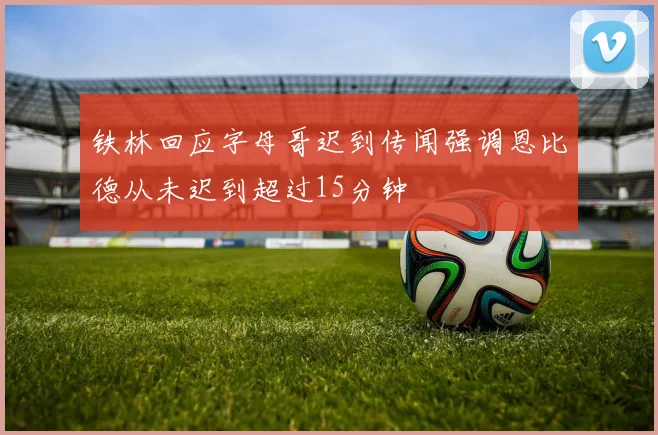 铁林回应字母哥迟到传闻强调恩比德从未迟到超过15分钟